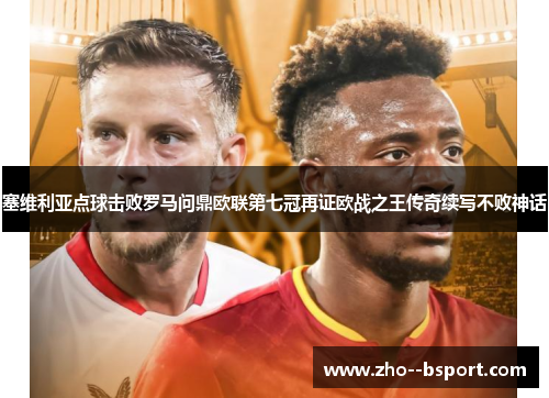 塞维利亚点球击败罗马问鼎欧联第七冠再证欧战之王传奇续写不败神话