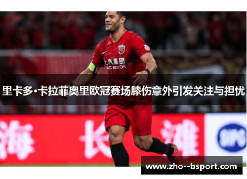 里卡多·卡拉菲奥里欧冠赛场膝伤意外引发关注与担忧