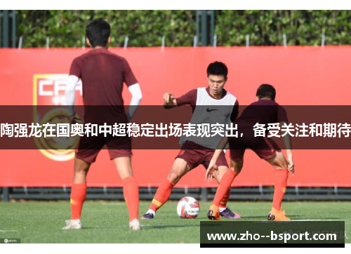 陶强龙在国奥和中超稳定出场表现突出,备受关注和期待 陶强龙在国奥和中超稳定出场表现突出,备受关注和期待
