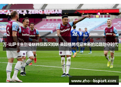 万-比萨卡告别曼联转投西汉姆联 英超格局或迎来新的边路防守时代