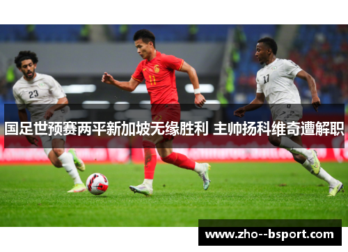 国足世预赛两平新加坡无缘胜利 主帅扬科维奇遭解职 国足世预赛两平新加坡无缘胜利 主帅扬科维奇遭解职