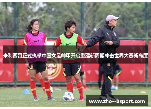 米利西奇正式执掌中国女足帅印开启重建新周期冲击世界大赛新高度