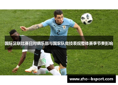 国际足联比赛日对俱乐部与国家队竞技表现整体赛季节奏影响 国际足联比赛日对俱乐部与国家队竞技表现整体赛季节奏影响